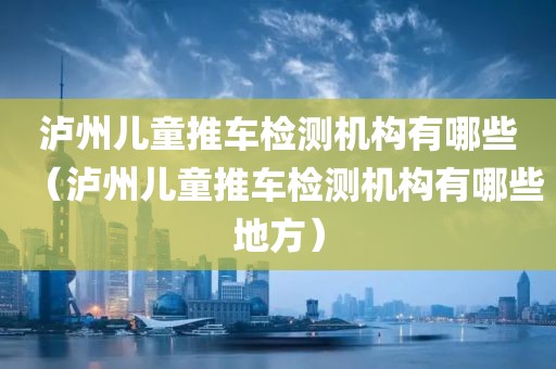 泸州儿童推车检测机构有哪些（泸州儿童推车检测机构有哪些地方）