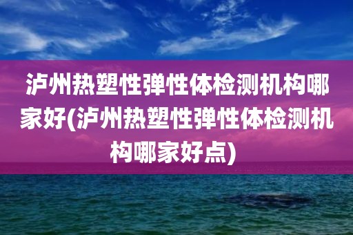 泸州热塑性弹性体检测机构哪家好(泸州热塑性弹性体检测机构哪家好点) 