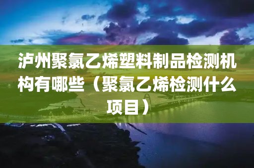 泸州聚氯乙烯塑料制品检测机构有哪些（聚氯乙烯检测什么项目）